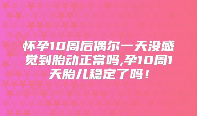 怀孕10周后偶尔一天没感觉到胎动正常吗,孕10周1天胎儿稳定了吗！