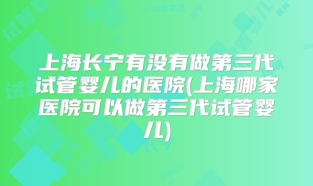 上海长宁有没有做第三代试管婴儿的医院(上海哪家医院可以做第三代试管婴儿)