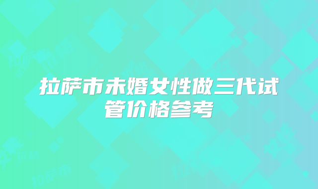 拉萨市未婚女性做三代试管价格参考