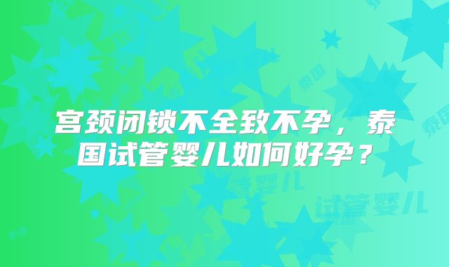 宫颈闭锁不全致不孕,泰国试管婴儿如何好孕?