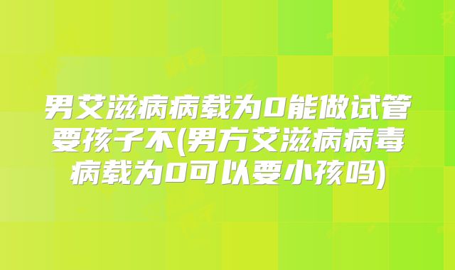 男艾滋病病载为0能做试管要孩子不(男方艾滋病病毒病载为0可以要小孩吗)