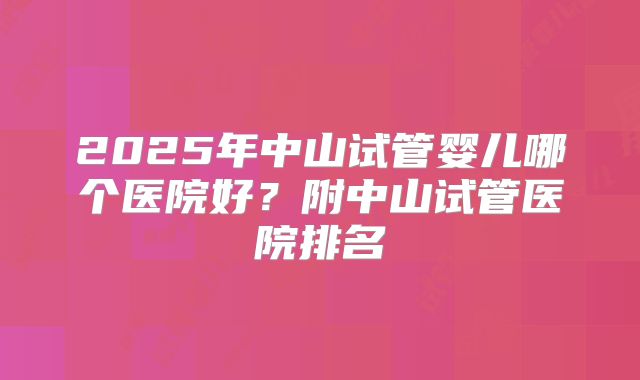 2025年中山试管婴儿哪个医院好?附中山试管医院排名
