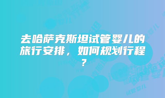 去哈萨克斯坦试管婴儿的旅行安排，如何规划行程？