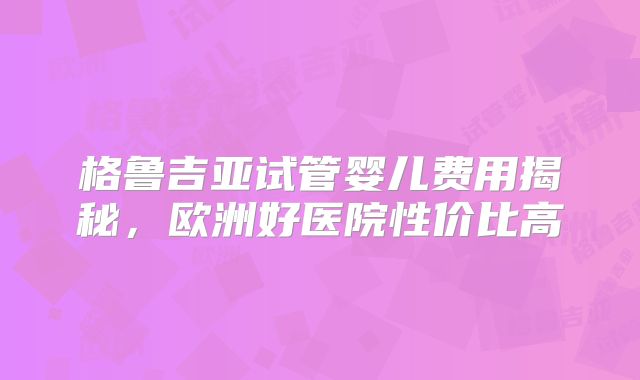 格鲁吉亚试管婴儿费用揭秘,欧洲好医院性价比高