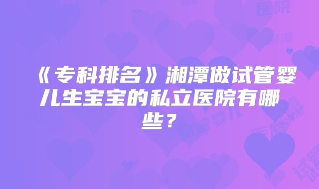 《专科排名》湘潭做试管婴儿生宝宝的私立医院有哪些?