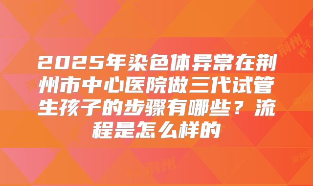 2025年染色体异常在荆州市中心医院做三代试管生孩子的步骤有哪些?流程是怎么样的