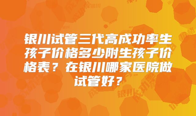 银川试管三代高成功率生孩子价格多少附生孩子价格表？在银川哪家医院做试管好？