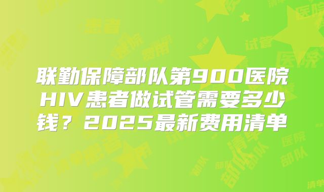 联勤保障部队第900医院HIV患者做试管需要多少钱?2025最新费用清单