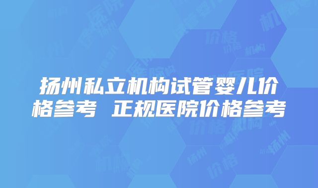 扬州私立机构试管婴儿价格参考 正规医院价格参考
