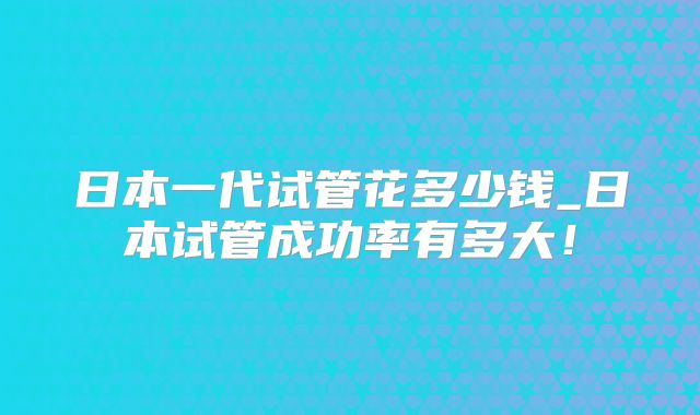 日本一代试管花多少钱_日本试管成功率有多大!
