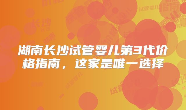 湖南长沙试管婴儿第3代价格指南,这家是唯一选择
