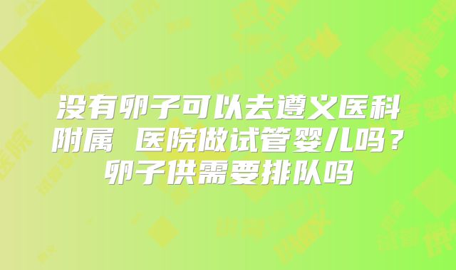 没有卵子可以去遵义医科附属 医院做试管婴儿吗?卵子供需要排队吗