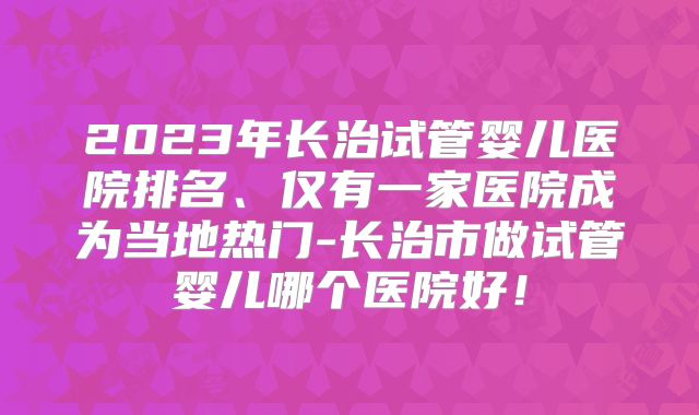 2023年长治试管婴儿医院排名、仅有一家医院成为当地热门-长治市做试管婴儿哪个医院好!