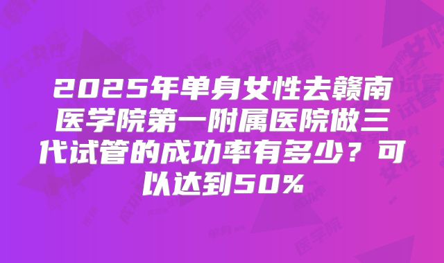 2025年单身女性去赣南医学院第一附属医院做三代试管的成功率有多少？可以达到50%