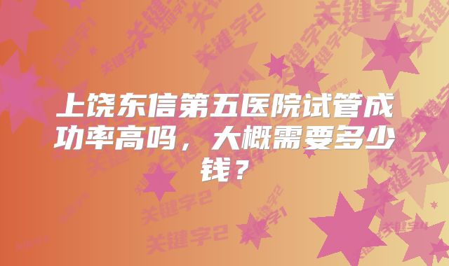 上饶东信第五医院试管成功率高吗，大概需要多少钱？
