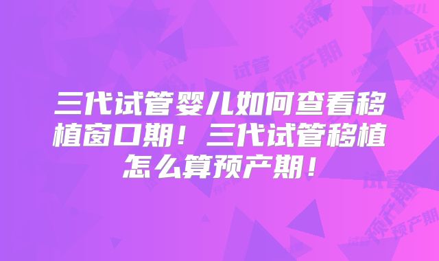 三代试管婴儿如何查看移植窗口期！三代试管移植怎么算预产期！