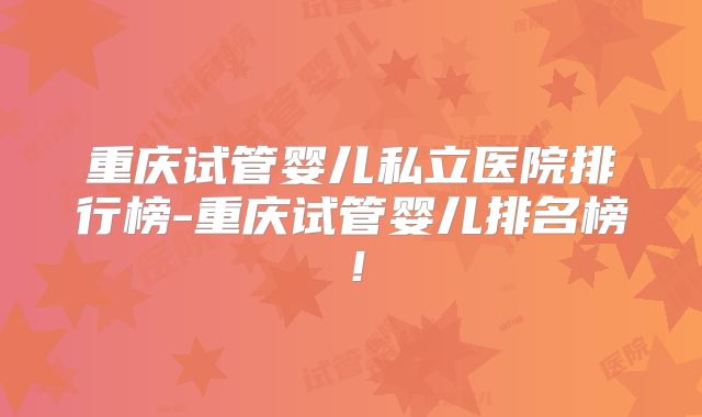 重庆试管婴儿私立医院排行榜-重庆试管婴儿排名榜！