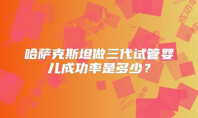 哈萨克斯坦做三代试管婴儿成功率是多少？