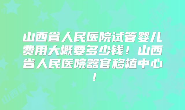 山西省人民医院试管婴儿费用大概要多少钱!山西省人民医院器官移植中心!