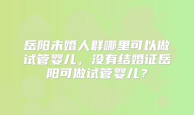 岳阳未婚人群哪里可以做试管婴儿，没有结婚证岳阳可做试管婴儿？