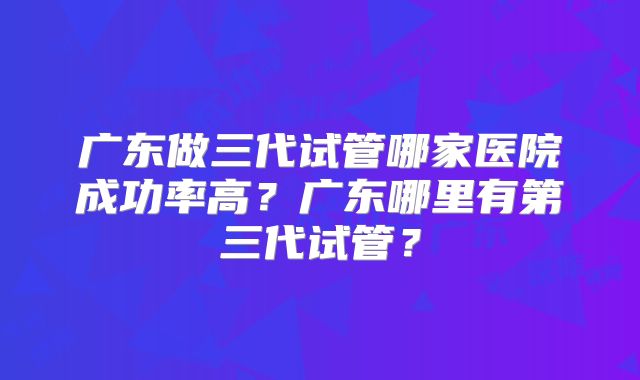 广东做三代试管哪家医院成功率高?广东哪里有第三代试管?