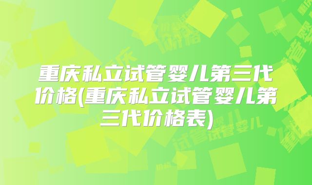 重庆私立试管婴儿第三代价格(重庆私立试管婴儿第三代价格表)