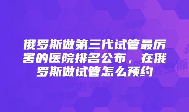 俄罗斯做第三代试管最厉害的医院排名公布,在俄罗斯做试管怎么预约