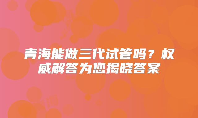 青海能做三代试管吗?权威解答为您揭晓答案