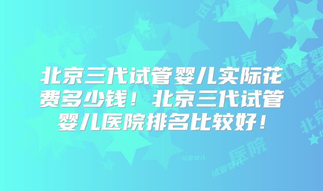 北京三代试管婴儿实际花费多少钱！北京三代试管婴儿医院排名比较好！