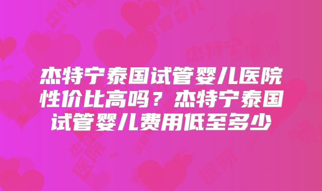 杰特宁泰国试管婴儿医院性价比高吗？杰特宁泰国试管婴儿费用低至多少