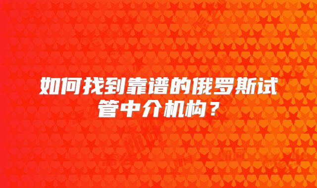 如何找到靠谱的俄罗斯试管中介机构？