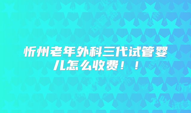 忻州老年外科三代试管婴儿怎么收费!!