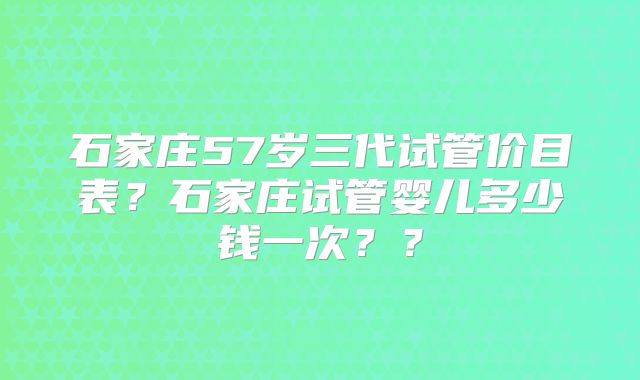 石家庄57岁三代试管价目表？石家庄试管婴儿多少钱一次？？