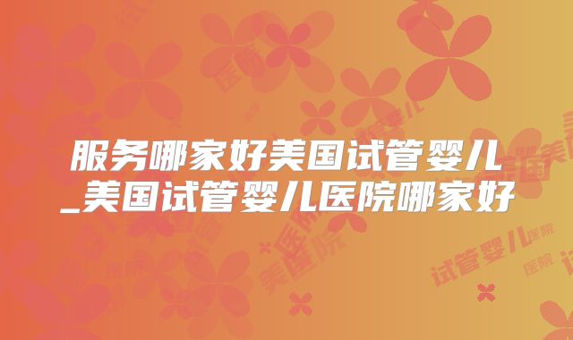 服务哪家好美国试管婴儿_美国试管婴儿医院哪家好