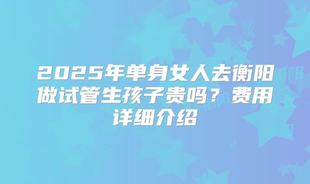 2025年单身女人去衡阳做试管生孩子贵吗?费用详细介绍