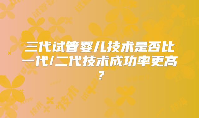 三代试管婴儿技术是否比一代/二代技术成功率更高？