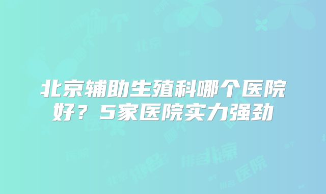 北京辅助生殖科哪个医院好？5家医院实力强劲