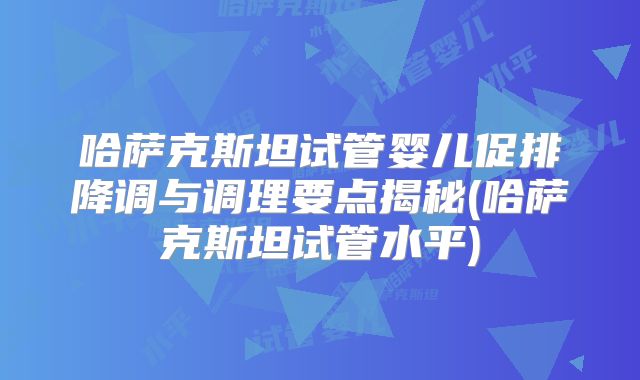 哈萨克斯坦试管婴儿促排降调与调理要点揭秘(哈萨克斯坦试管水平)
