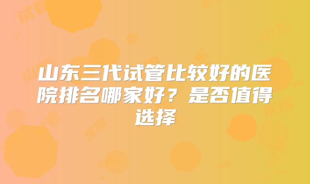山东三代试管比较好的医院排名哪家好？是否值得选择