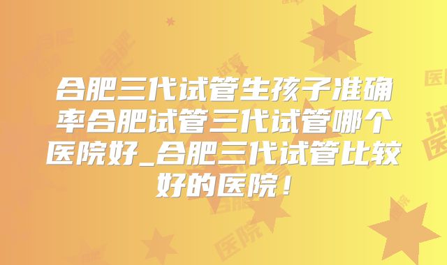 合肥三代试管生孩子准确率合肥试管三代试管哪个医院好_合肥三代试管比较好的医院！