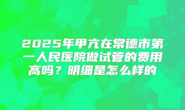 2025年甲亢在常德市第一人民医院做试管的费用高吗?明细是怎么样的