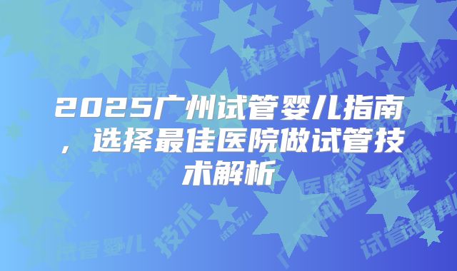 2025广州试管婴儿指南，选择最佳医院做试管技术解析