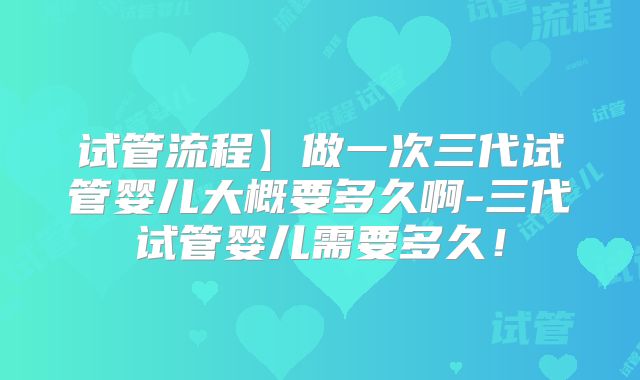 试管流程】做一次三代试管婴儿大概要多久啊-三代试管婴儿需要多久！