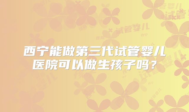 西宁能做第三代试管婴儿医院可以做生孩子吗？