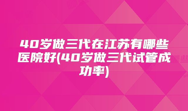 40岁做三代在江苏有哪些医院好(40岁做三代试管成功率)