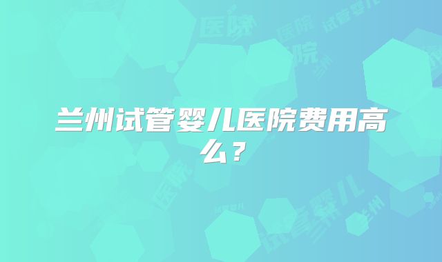 兰州试管婴儿医院费用高么？