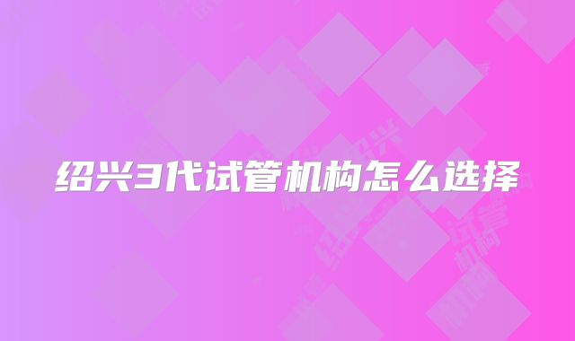 绍兴3代试管机构怎么选择