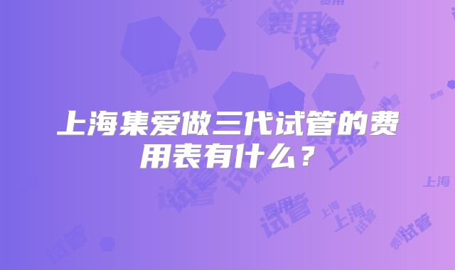 上海集爱做三代试管的费用表有什么？