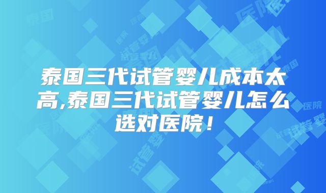 泰国三代试管婴儿成本太高,泰国三代试管婴儿怎么选对医院!