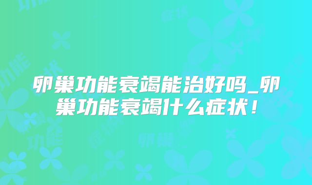 卵巢功能衰竭能治好吗_卵巢功能衰竭什么症状！